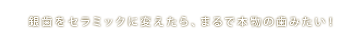 銀歯をセラミックに変えたら、まるで本物の歯みたい！