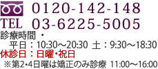 0120-142-148/03-6225-5005　診療時間 平日：10:30～20:30　土：9:30～18:30　休診日：日曜・祝日　※第2・4日曜は矯正のみ診療：11:00～16:00 