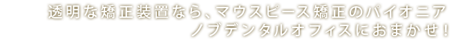 透明な矯正装置なら、マウスピース矯正のパイオニア ノブレストラティブデンタルオフィスにおまかせ！